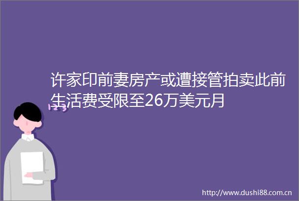 许家印前妻房产或遭接管拍卖此前生活费受限至26万美元月