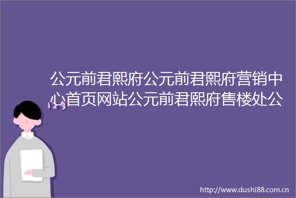 公元前君熙府公元前君熙府营销中心首页网站公元前君熙府售楼处公元前君熙府欢迎您楼盘详情最新价格户型图容积率售楼处