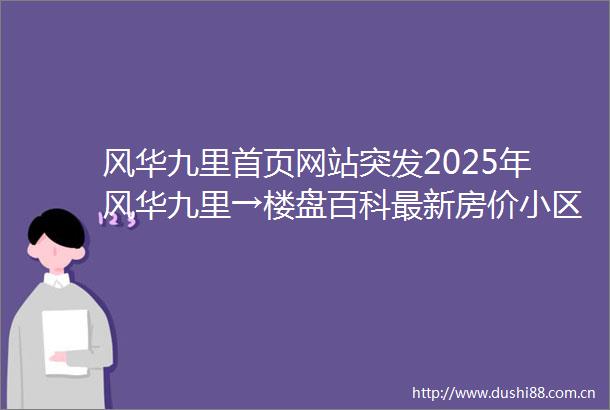风华九里首页网站突发2025年风华九里→楼盘百科最新房价小区配套风华九里售楼处24小时电话正在热销中