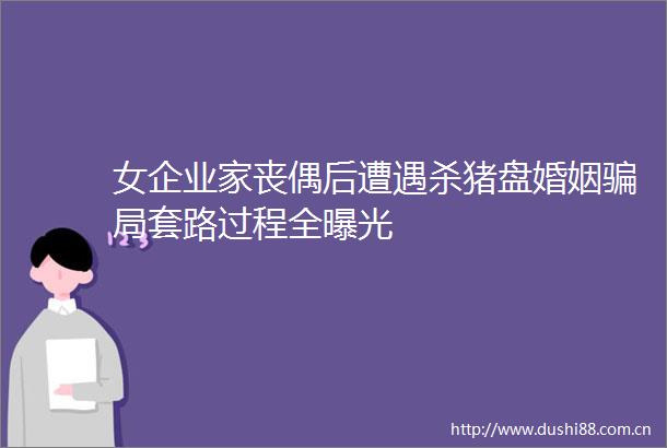 女企业家丧偶后遭遇杀猪盘婚姻局套路过程全