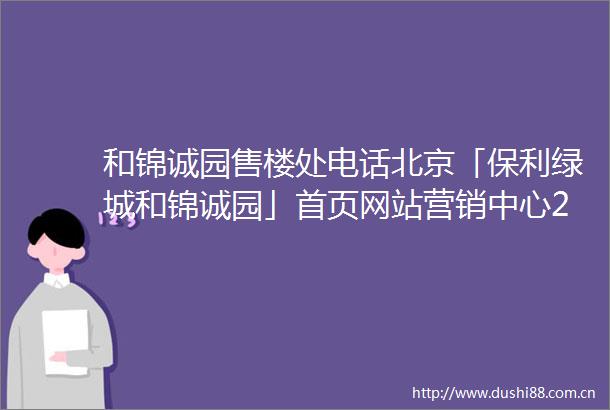 和锦诚园售楼处电话北京「保利绿城和锦诚园」首页网站营销中心24小时电话
