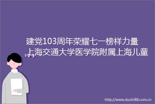 建党103周年荣耀七一榜样力量上海交通大学医学院附属上海儿童医学中心党建荣誉风采展