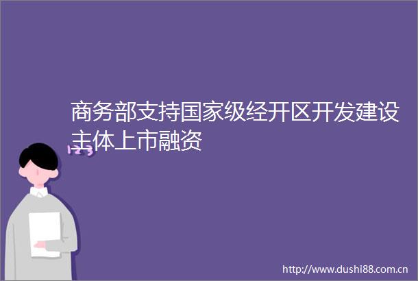 商务部支持级经开区开发建设主体上市融资