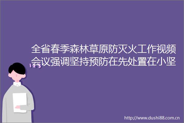 全省春季森林草原防灭火工作视频会议强调坚持预防在先处置在小坚决打赢春防这场硬仗