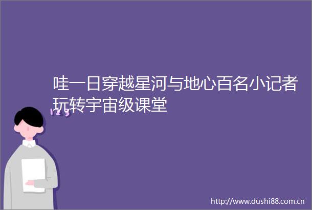 哇一日穿越星河与地心百名小记者玩转宇宙级课堂