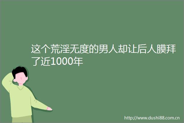 这个荒淫无度的男人却让后人膜拜了近1000年