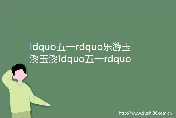 ldquo五一rdquo乐游玉溪玉溪ldquo五一rdquo丰富文体旅活动等你来打卡
