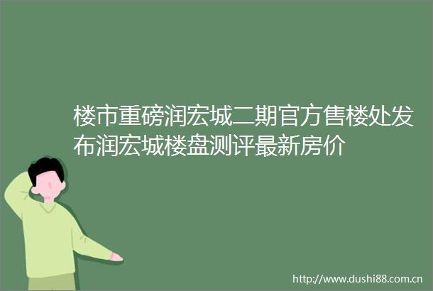 楼市重磅润宏城二期官方售楼处发布润宏城楼盘测评最新房价