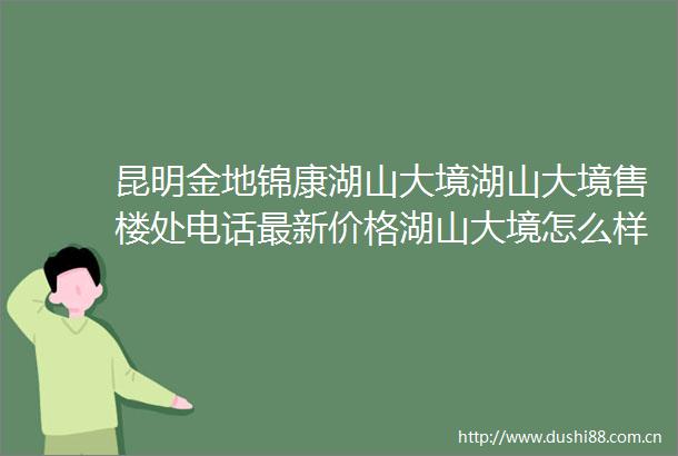 昆明金地锦康湖山大境湖山大境售楼处电话最新价格湖山大境怎么样金地锦康湖山大境热销绝非偶然密码解读真章