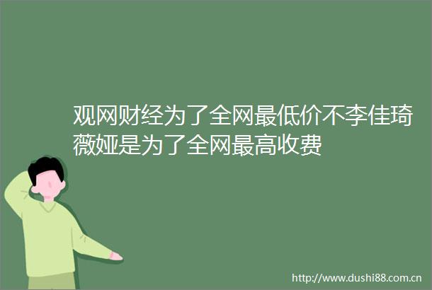 观网财经为了全网最低价不李佳琦薇娅是为了全网最高收费