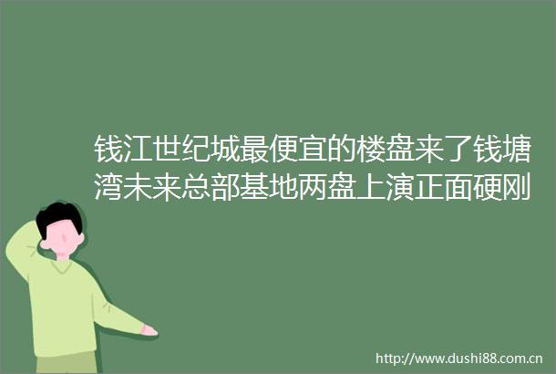钱江世纪城最便宜的楼盘来了钱塘湾未来总部基地两盘上演正面硬刚