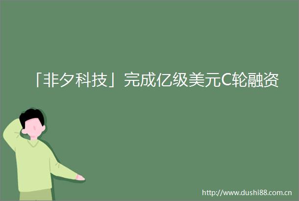 「非夕科技」完成亿级美元C轮融资