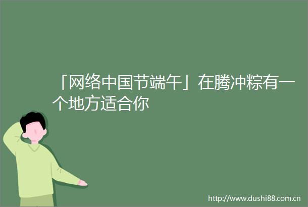 「网络节端午」在腾冲粽有一个地方适合你