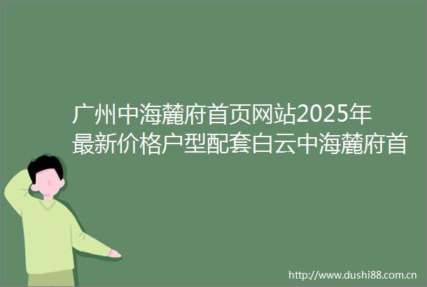 广州中海麓府首页网站2025年最新价格户型配套白云中海麓府首页网站中海麓府欢迎您楼盘详情户型价格