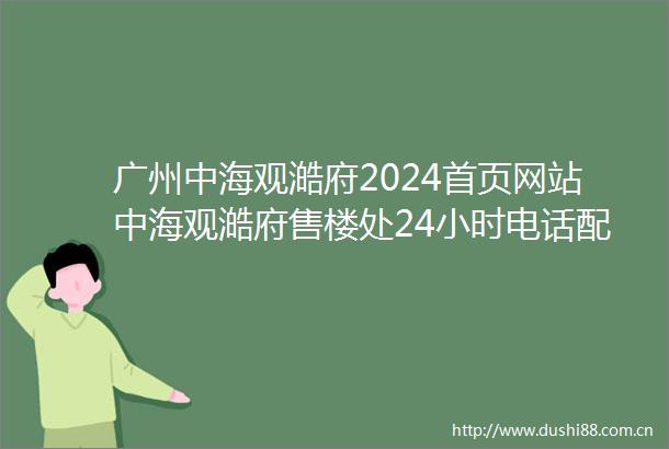 广州中海观澔府2024首页网站中海观澔府售楼处24小时电话配套房价户型
