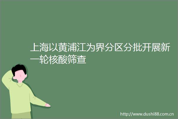 上海以黄浦江为界分区分批开展新一轮核酸筛查