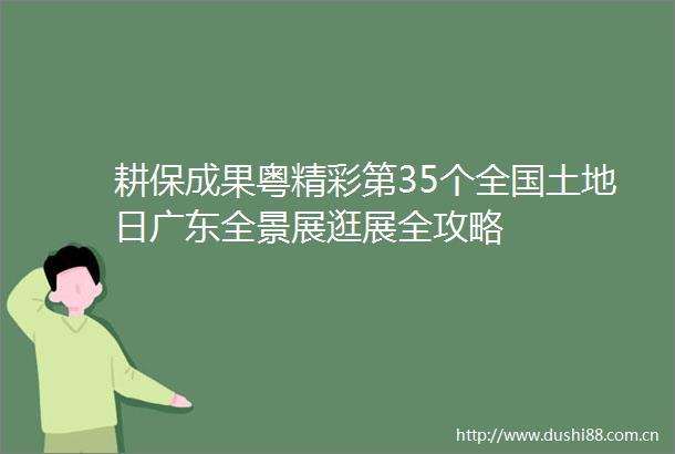 耕保成果粤精彩第35个全国土地日广东全景展逛展全攻略