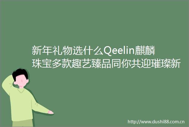 新年礼物选什么Qeelin麒麟珠宝多款趣艺臻品同你共迎璀璨新春