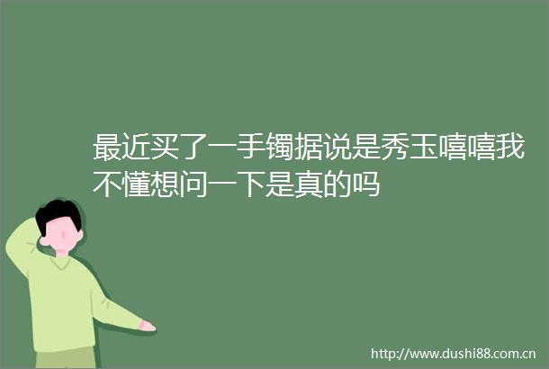最近买了一手镯据说是秀玉嘻嘻我不懂想问一下是真的吗
