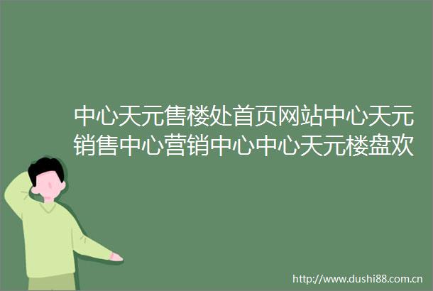 中心天元售楼处首页网站中心天元销售中心营销中心中心天元楼盘欢迎您小区环境户型价格地址楼盘详情周边配套