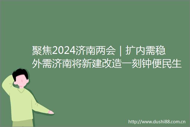 聚焦2024济南两会｜扩内需稳外需济南将新建改造一刻钟便民生活圈30处