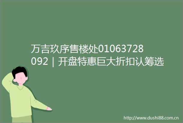 万吉玖序售楼处01063728092｜开盘特惠巨大折扣认筹选房