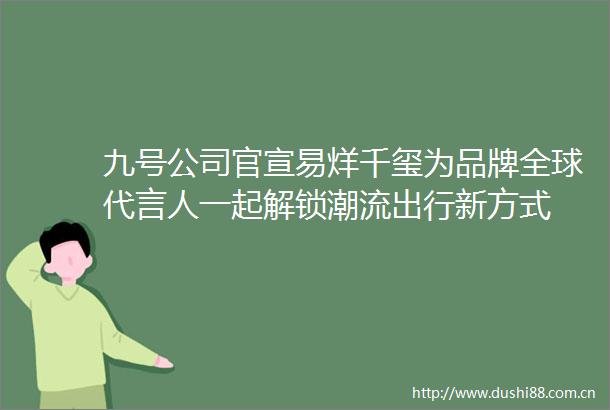 九号公司官宣易烊千玺为品牌全球代言人一起解锁潮流出行新方式