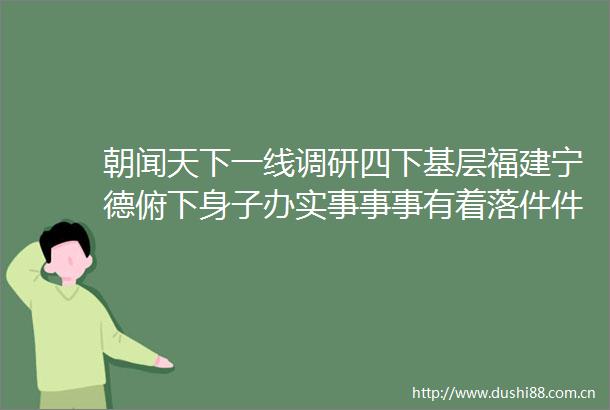 朝闻天下一线调研四下基层福建宁德俯下身子办实事事事有着落件件有回音