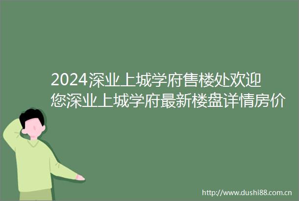 2024深业上城学府售楼处欢迎您深业上城学府最新楼盘详情房价电话地址