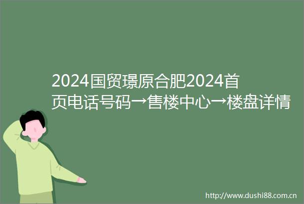 2024国贸璟原合肥2024首页电话号码→售楼中心→楼盘详情