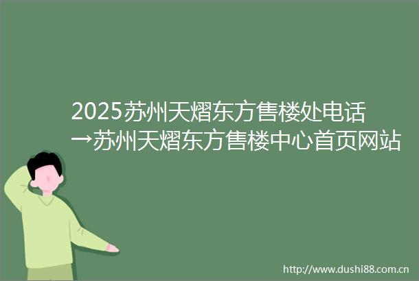 2025苏州天熠东方售楼处电话→苏州天熠东方售楼中心首页网站→最新楼盘百科详情→项目楼盘地址户型价格→24小时热线电话