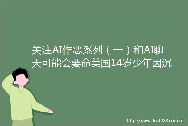 关注AI作恶系列（一）和AI聊天可能会要命美国14岁少年因沉迷AI恋人