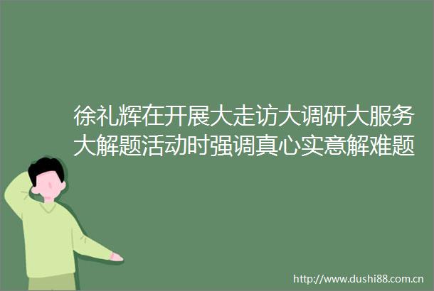 徐礼辉在开展大走访大调研大服务大解题活动时强调真心实意解难题真抓实干优环境凝心聚力促发展