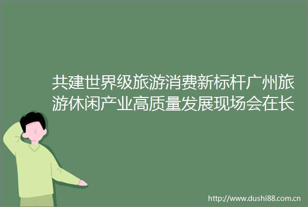 共建世界级旅游消费新标杆广州旅游休闲产业高质量发展现场会在长隆召开