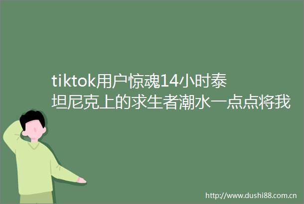 tiktok用户惊魂14小时泰坦尼克上的求生者潮水一点点将我淹没