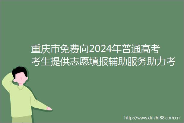 重庆市免费向2024年普通高考考生提供志愿填报辅助服务助力考生填好高考志愿圆梦理想大学