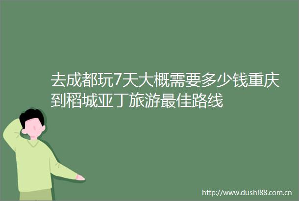 去成都玩7天大概需要多少钱重庆到稻城亚丁旅游最佳路线