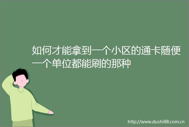 如何才能拿到一个小区的通卡随便一个单位都能刷的那种