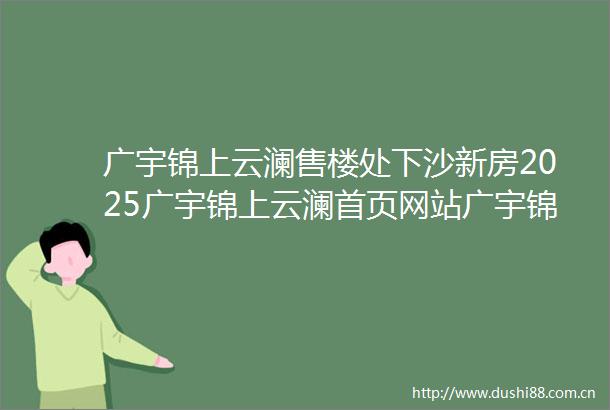 广宇锦上云澜售楼处下沙新房2025广宇锦上云澜首页网站广宇锦上云澜2025最新楼盘详情广宇锦上云澜户型配套
