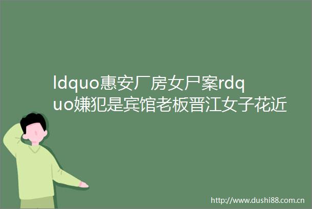 ldquo惠安厂房女尸案rdquo嫌犯是宾馆老板晋江女子花近2万网上买玉石竟是玻璃石狮男子连人带车被卷入洪水