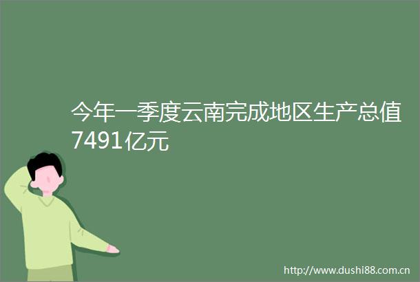 今年一季度云南完成地区生产总值7491亿元