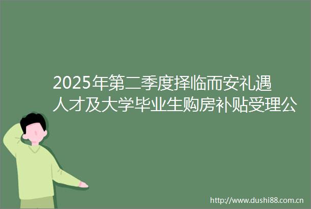 2025年第二季度择临而安礼遇人才及大学毕业生购房补贴受理公告