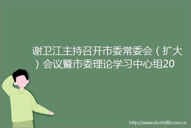 谢卫江主持召开市委常委会（扩大）会议暨市委理论学习中心组2025年第九次集体学习