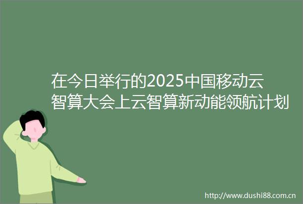 在今日举行的2025移动云智算大会上云智算新动能领航计划正式发布