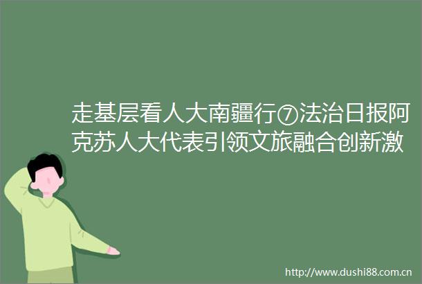 走基层看人大南疆行⑦法治日报阿克苏人大代表引领文旅融合创新激活千年丝路瑰宝