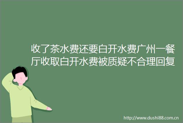 收了茶水费还要白开水费广州一餐厅收取白开水费被质疑不合理回复明码标价11元位