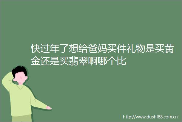 快过年了想给爸妈买件礼物是买黄金还是买翡翠啊哪个比