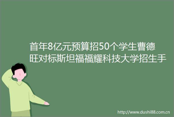 首年8亿元预算招50个学生曹德旺对标斯坦福福耀科技大学招生手册公布将在福建河南等5省份招生
