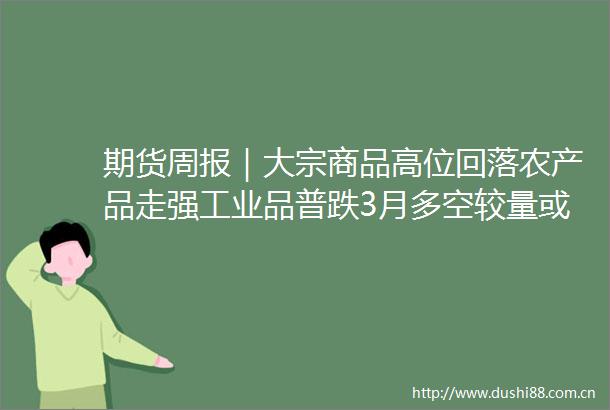 期货周报｜大宗商品高位回落农产品走强工业品普跌3月多空较量或大起大落