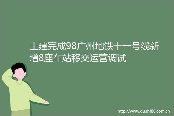 土建完成98广州地铁十一号线新增8座车站移交运营调试